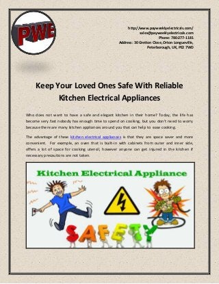http://www.payweeklyelectricals.com/
sales@payweeklyelectricals.com
Phone: 780-277-1181
Address: 30 Gretton Close, Orton Longueville,
Peterborough, UK, PE2 7WD
Keep Your Loved Ones Safe With Reliable
Kitchen Electrical Appliances
Who does not want to have a safe and elegant kitchen in their home? Today, the life has
become very fast nobody has enough time to spend on cooking, but you don’t need to worry
because there are many kitchen appliances around you that can help to ease cooking.
The advantage of these kitchen electrical appliances is that they are space saver and more
convenient. For example, an oven that is built-in with cabinets from outer and inner side,
offers a lot of space for cooking utensil, however anyone can get injured in the kitchen if
necessary precautions are not taken.
 