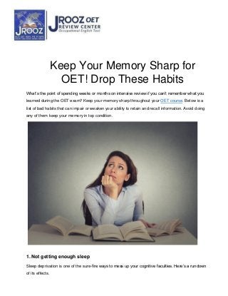 Keep Your Memory Sharp for
OET! Drop These Habits
What’s the point of spending weeks or months on intensive review if you can’t remember what you
learned during the OET exam? Keep your memory sharp throughout your OET course. Below is a
list of bad habits that can impair or weaken your ability to retain and recall information. Avoid doing
any of them keep your memory in top condition.
1. Not getting enough sleep
Sleep deprivation is one of the sure-fire ways to mess up your cognitive faculties. Here’s a rundown
of its effects.
 