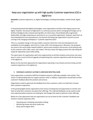 Keep your organization up with high quality Customer experience (CX) in
digital era
Keywords: customer experience, cx, digital technologies, trending technologies, market trends, digital
era
In the growing world with digital technologies, most organizations transform their legacy process into
digital. However, the process of digitization is a continuous process where emerging technology such as
Artificial Intelligence (AI), machine learning (ML), IoT, block chain, Virtual Reality (VR), Augmented
Reality (AR), and edge computing are necessary to run a successful organization. However, apart from all
these developments and improvements, one element that keeps the organization's business up and
running in the changing marketplace is "customer experience (CX)."
There is a complete change in the way modern customers think due to the tech development and
availability of smart gadgets, which led to a major shift in the buying process. Moreover, the prospects
are active in the social media network platform, which means products and services can be directly sold
to the customers with a DM, a post, and a tweet. That also means the legacy process like cold calling will
slowly be replaced by social media selling.
This opens doors for organizations with more opportunities to sell their products and services, the same
way it is most crucial to think of upgrade and optimizing their customer experiences with the band value
in the digital era.
Below are the top three approaches for organizations operating in any industry vertical to keep up their
customer experience in this digital era.
1. Listening to customers can help in understand what they needs
Every organization is started to fulfill the limitations present in offerings available in the market. That
means it understanding what our target customers need. In addition, organizations should listen to their
customer's feedback about the products and services.
Organizations need to appreciate the feedback from their customers, which can help them increase
their customer's experience.
In this growing digital world, organizations have various trending tools and approaches to monitor and
listen to what their customers say about their offerings. This collected feedbacks can be used to study
and understand what customers are looking for and changes that need to optimize in their offerings.
Below are a few approaches that any organization can use to listen to their customer's feedback and
enhance customer experience (CX).
- Improving your marketing and product making
- Monitoring review and social media sites
- Setup search engine alerts
 