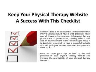 Keep Your Physical Therapy Website
   A Success With This Checklist
             It doesn’t take a rocket scientist to understand that
             every business should have a web presence. Years
             ago, all it took to have a successful physical therapy
             practice was a sign out front, a strong referral base
             and an advertisement in the Yellow Pages. Now, it
             is absolutely essential to have a powerful website
             that will grab your visitors attention and persuade
             them to act.

             Here are some great tips to beef up the web
             presence of your physical therapy website and
             increase the profitability of your physical therapy
             business.
 