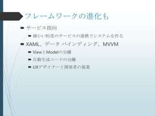 フレームワークの進化も
 サービス指向
  細かい粒度のサービスの連携でシステムを作る
 XAML、データ バインディング、MVVM
  ViewとModelの分離
  自動生成コードの分離
  UXデザイナーと開発者の協業
 