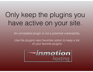 Only keep the plugins you
have active on your site.
An uninstalled plugin is not a potential vulnerability.
Use the plugin...