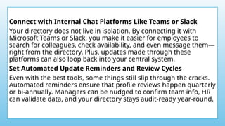 Connect with Internal Chat Platforms Like Teams or Slack
Your directory does not live in isolation. By connecting it with
Microsoft Teams or Slack, you make it easier for employees to
search for colleagues, check availability, and even message them—
right from the directory. Plus, updates made through these
platforms can also loop back into your central system.
Set Automated Update Reminders and Review Cycles
Even with the best tools, some things still slip through the cracks.
Automated reminders ensure that profile reviews happen quarterly
or bi-annually. Managers can be nudged to confirm team info, HR
can validate data, and your directory stays audit-ready year-round.
 