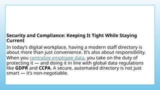 Security and Compliance: Keeping It Tight While Staying
Current
In today’s digital workplace, having a modern staff directory is
about more than just convenience. It’s also about responsibility.
When you centralize employee data, you take on the duty of
protecting it — and doing it in line with global data regulations
like GDPR and CCPA. A secure, automated directory is not just
smart — it’s non-negotiable.
 