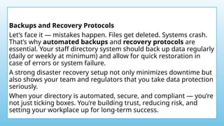 Backups and Recovery Protocols
Let’s face it — mistakes happen. Files get deleted. Systems crash.
That’s why automated backups and recovery protocols are
essential. Your staff directory system should back up data regularly
(daily or weekly at minimum) and allow for quick restoration in
case of errors or system failure.
A strong disaster recovery setup not only minimizes downtime but
also shows your team and regulators that you take data protection
seriously.
When your directory is automated, secure, and compliant — you’re
not just ticking boxes. You’re building trust, reducing risk, and
setting your workplace up for long-term success.
 