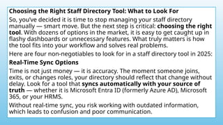 Choosing the Right Staff Directory Tool: What to Look For
So, you’ve decided it is time to stop managing your staff directory
manually — smart move. But the next step is critical: choosing the right
tool. With dozens of options in the market, it is easy to get caught up in
flashy dashboards or unnecessary features. What truly matters is how
the tool fits into your workflow and solves real problems.
Here are four non-negotiables to look for in a staff directory tool in 2025:
Real-Time Sync Options
Time is not just money — it is accuracy. The moment someone joins,
exits, or changes roles, your directory should reflect that change without
delay. Look for a tool that syncs automatically with your source of
truth — whether it is Microsoft Entra ID (formerly Azure AD), Microsoft
365, or your HRMS.
Without real-time sync, you risk working with outdated information,
which leads to confusion and poor communication.
 