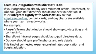 Seamless Integration with Microsoft Tools
If your organization already uses Microsoft Teams, SharePoint, or
Outlook, your staff directory should not exist in isolation. It
must integrate tightly with Microsoft 365 so that
employee profiles, contact cards, and org charts are available
where your team already works.
For example:
• A user’s Teams chat window should show up-to-date titles and
contact info.
• SharePoint intranet pages should auto-pull directory data.
• Outlook should sync profile photos and role details.
This kind of connected experience eliminates duplication and
boosts adoption.
 