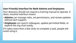 User-Friendly Interface for Both Admins and Employees
Your directory should not require a training manual to operate. A
clean, intuitive interface means:
• Admins can manage roles, set permissions, and review updates
without tech support.
• Employees can search colleagues, update permitted fields, or
explore the org chart easily.
If it takes more than a few clicks to complete a task, people will
avoid using it.
 
