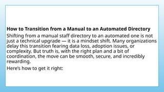 How to Transition from a Manual to an Automated Directory
Shifting from a manual staff directory to an automated one is not
just a technical upgrade — it is a mindset shift. Many organizations
delay this transition fearing data loss, adoption issues, or
complexity. But truth is, with the right plan and a bit of
coordination, the move can be smooth, secure, and incredibly
rewarding.
Here’s how to get it right:
 