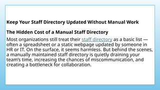 Keep Your Staff Directory Updated Without Manual Work
The Hidden Cost of a Manual Staff Directory
Most organizations still treat their staff directory as a basic list —
often a spreadsheet or a static webpage updated by someone in
HR or IT. On the surface, it seems harmless. But behind the scenes,
a manually maintained staff directory is quietly draining your
team’s time, increasing the chances of miscommunication, and
creating a bottleneck for collaboration.
 