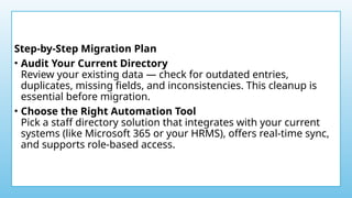 Step-by-Step Migration Plan
• Audit Your Current Directory
Review your existing data — check for outdated entries,
duplicates, missing fields, and inconsistencies. This cleanup is
essential before migration.
• Choose the Right Automation Tool
Pick a staff directory solution that integrates with your current
systems (like Microsoft 365 or your HRMS), offers real-time sync,
and supports role-based access.
 