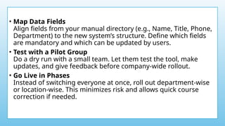 • Map Data Fields
Align fields from your manual directory (e.g., Name, Title, Phone,
Department) to the new system’s structure. Define which fields
are mandatory and which can be updated by users.
• Test with a Pilot Group
Do a dry run with a small team. Let them test the tool, make
updates, and give feedback before company-wide rollout.
• Go Live in Phases
Instead of switching everyone at once, roll out department-wise
or location-wise. This minimizes risk and allows quick course
correction if needed.
 
