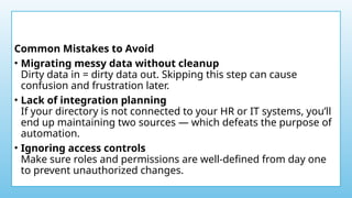 Common Mistakes to Avoid
• Migrating messy data without cleanup
Dirty data in = dirty data out. Skipping this step can cause
confusion and frustration later.
• Lack of integration planning
If your directory is not connected to your HR or IT systems, you’ll
end up maintaining two sources — which defeats the purpose of
automation.
• Ignoring access controls
Make sure roles and permissions are well-defined from day one
to prevent unauthorized changes.
 