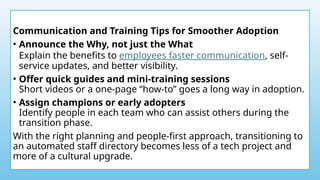 Communication and Training Tips for Smoother Adoption
• Announce the Why, not just the What
Explain the benefits to employees faster communication, self-
service updates, and better visibility.
• Offer quick guides and mini-training sessions
Short videos or a one-page “how-to” goes a long way in adoption.
• Assign champions or early adopters
Identify people in each team who can assist others during the
transition phase.
With the right planning and people-first approach, transitioning to
an automated staff directory becomes less of a tech project and
more of a cultural upgrade.
 