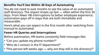 Benefits You’ll See Within 30 Days of Automating
You do not need to wait months to see the value of an automated
staff directory. The impact shows up fast — often within the first 30
days. From fewer HR interruptions to better employee experience,
automation pays off in ways that are both immediate and
measurable.
Here’s what you can expect in the first month after switching from
manual to automated:
Fewer HR Queries and Interruptions
Before automation, HR teams constantly field messages like:
• “Can you update my phone number?”
• “Who do I contact in the IT department?”
• “This person left weeks ago — why are they still in the directory?”
 