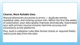 Cleaner, More Reliable Data
Manual directories are prone to errors — duplicate entries,
outdated roles, and missing contact info. Within the first few weeks
of automation, your data quality improves dramatically. Automated
sync with primary sources ensures real-time accuracy and
consistency across platforms.
Plus, built-in validation rules (like format checks or required fields)
reduce junk data from the start.
 
