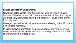 Faster, Smoother Onboarding
New hires often waste time figuring out who to report to, who
handles IT issues, or who’s in their department. A live directory —
automatically populated during onboarding — gives them clarity
from day one.
Managers save time too, since they are not chasing HR or IT to add
new joiners manually.
In just 30 days, automation helps your people move faster, your
teams communicate better, and your data stay clean. It is a small
change with a big ripple effect.
 