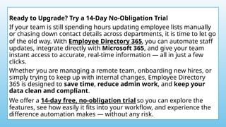 Ready to Upgrade? Try a 14-Day No-Obligation Trial
If your team is still spending hours updating employee lists manually
or chasing down contact details across departments, it is time to let go
of the old way. With Employee Directory 365, you can automate staff
updates, integrate directly with Microsoft 365, and give your team
instant access to accurate, real-time information — all in just a few
clicks.
Whether you are managing a remote team, onboarding new hires, or
simply trying to keep up with internal changes, Employee Directory
365 is designed to save time, reduce admin work, and keep your
data clean and compliant.
We offer a 14-day free, no-obligation trial so you can explore the
features, see how easily it fits into your workflow, and experience the
difference automation makes — without any risk.
 