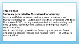 ✨ Quick Read
Summary generated by AI, reviewed for accuracy.
Manual staff directories waste time, create data errors, and
frustrate employees — automation fixes that. By syncing with tools
like Microsoft 365, setting smart permissions, and enabling real-
time updates, you reduce HR workload and improve internal
communication.
Within just 30 days, you will see fewer support queries, faster
onboarding, cleaner records, and happier teams — all with zero
manual effort.
 