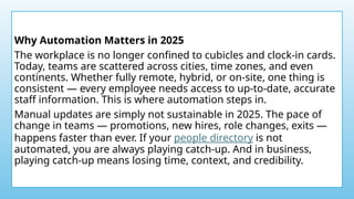 Why Automation Matters in 2025
The workplace is no longer confined to cubicles and clock-in cards.
Today, teams are scattered across cities, time zones, and even
continents. Whether fully remote, hybrid, or on-site, one thing is
consistent — every employee needs access to up-to-date, accurate
staff information. This is where automation steps in.
Manual updates are simply not sustainable in 2025. The pace of
change in teams — promotions, new hires, role changes, exits —
happens faster than ever. If your people directory is not
automated, you are always playing catch-up. And in business,
playing catch-up means losing time, context, and credibility.
 