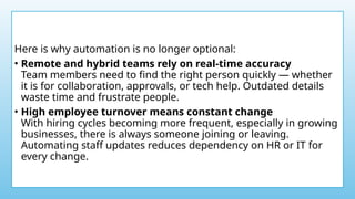 Here is why automation is no longer optional:
• Remote and hybrid teams rely on real-time accuracy
Team members need to find the right person quickly — whether
it is for collaboration, approvals, or tech help. Outdated details
waste time and frustrate people.
• High employee turnover means constant change
With hiring cycles becoming more frequent, especially in growing
businesses, there is always someone joining or leaving.
Automating staff updates reduces dependency on HR or IT for
every change.
 