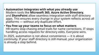 • Automation integrates with what you already use
Modern tools like Microsoft 365, Azure Active Directory,
and SharePoint allow seamless integration with staff directory
apps. This ensures every change in your system reflects across all
platforms — without any duplicate effort.
• You free up your teams to focus on what matters
HR teams stop chasing email trails for name corrections. IT stops
handling access requests for directory edits. Everyone wins.
In 2025, automation is not about convenience — it is about
continuity. If your staff directory is still manual, your organization
is already a step behind.
 