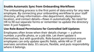 Enable Automatic Sync from Onboarding Workflows
The onboarding process is the first point of data entry for any new
employee. By connecting your onboarding workflow to your staff
directory, all key information—like department, designation,
location, and contact details—flows in automatically. No need for
HR to fill out separate forms or remember to update the directory
later. It just happens.
Use Role-Based Permissions for Controlled Self-Updates
Employees often know when their details change — a phone
number, a profile photo, or a job title. Let them update it
themselves, but with guardrails. Role-based permissions ensure
employees can only update specific fields, while HR or IT still
oversees sensitive data. It’s secure, flexible, and puts responsibility
where it belongs.
 