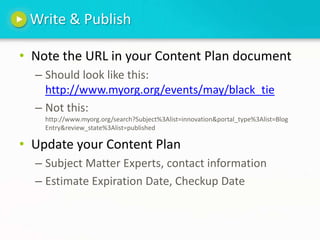 Write & PublishNote the URL in your Content Plan documentShould look like this: http://www.myorg.org/events/may/black_tieNot this: http://www.myorg.org/search?Subject%3Alist=innovation&portal_type%3Alist=Blog Entry&review_state%3Alist=publishedUpdate your Content PlanSubject Matter Experts, contact informationEstimate Expiration Date, Checkup Date