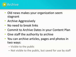 ArchiveOld news makes your organization seem stagnantArchive AggressivelyNo need to break linksCommit to Archive Dates in your Content Plan Give staff the authority to archive You can archive articles, pages and photos in two ways:Visible to the publicNot visible to the public, but saved for use by staff