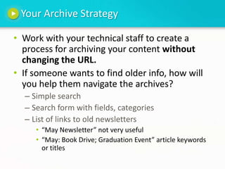 Your Archive StrategyWork with your technical staff to create a process for archiving your content without changing the URL.If someone wants to find older info, how will you help them navigate the archives?Simple searchSearch form with fields, categoriesList of links to old newsletters“May Newsletter” not very useful“May: Book Drive; Graduation Event” article keywords or titles