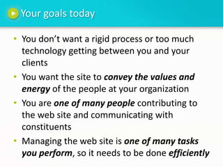 Your goals todayYou don’t want a rigid process or too much technology getting between you and your clientsYou want the site to convey the values and energy of the people at your organizationYou are one of many people contributing to the web site and communicating with constituentsManaging the web site is one of many tasks you perform, so it needs to be done efficiently