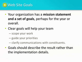 Web Site GoalsYour organization has a mission statement and a set of goals, perhaps for the year or overall.Clear goals will help your team scope your workguide your prioritiesclarify communications with constituents.Goals should describe the result rather than the implementation details.