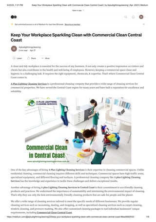 5/23/23, 7:21 PM Keep Your Workplace Sparkling Clean with Commercial Clean Central Coast | by Apluslightningcleaning | Apr, 2023 | Medium
https://medium.com/@apluslightningcleaning22/keep-your-workplace-sparkling-clean-with-commercial-clean-central-coast-96ea5682f333 1/9
Keep Your Workplace Sparkling Clean with Commercial Clean Central
Coast
Apluslightningcleaning
2 min read · Apr 27
Listen Share More
A clean and tidy workplace is essential for the success of any business. It not only creates a positive impression on visitors and
clients but also contributes to the health and well-being of employees. However, keeping a commercial space clean and
hygienic is a challenging task. It requires the right equipment, chemicals, & expertise. That’s where Commercial Clean Central
Coast comes in.
A Plus Lighting Cleaning Services is a professional cleaning company that provides a wide range of cleaning services for
commercial properties. We have served the Central Coast region for many years and have built a reputation for excellence and
reliability.
One of the key advantages of hiring A Plus Lighting Cleaning Services is their expertise in cleaning commercial spaces. Unlike
residential cleaning, commercial cleaning requires different skills and techniques. Commercial spaces have high-traffic areas,
specialized equipment, and different flooring and surfaces. A professional cleaning company like A plus Lighting Cleaning
Services has the knowledge and experience to tackle these challenges and deliver exceptional results.
Another advantage of hiring A plus Lighting Cleaning Services in Central Coast is their commitment to eco-friendly cleaning
products and practices. We understand the importance of sustainability and minimizing the environmental impact of cleaning.
That’s why they use only the best environmentally friendly cleaning products that are safe for people and the planet.
We offer a wide range of cleaning services tailored to meet the specific needs of different businesses. We provide regular
cleaning services such as vacuuming, dusting, and mopping, as well as specialized cleaning services such as carpet cleaning,
window cleaning, and pressure washing. We also offer customized cleaning packages to suit individual businesses’ unique
requirements, including Commercial Clean Central Coast.
Get unlimited access to all of Medium for less than $1/week. Become a member
Open in app
 