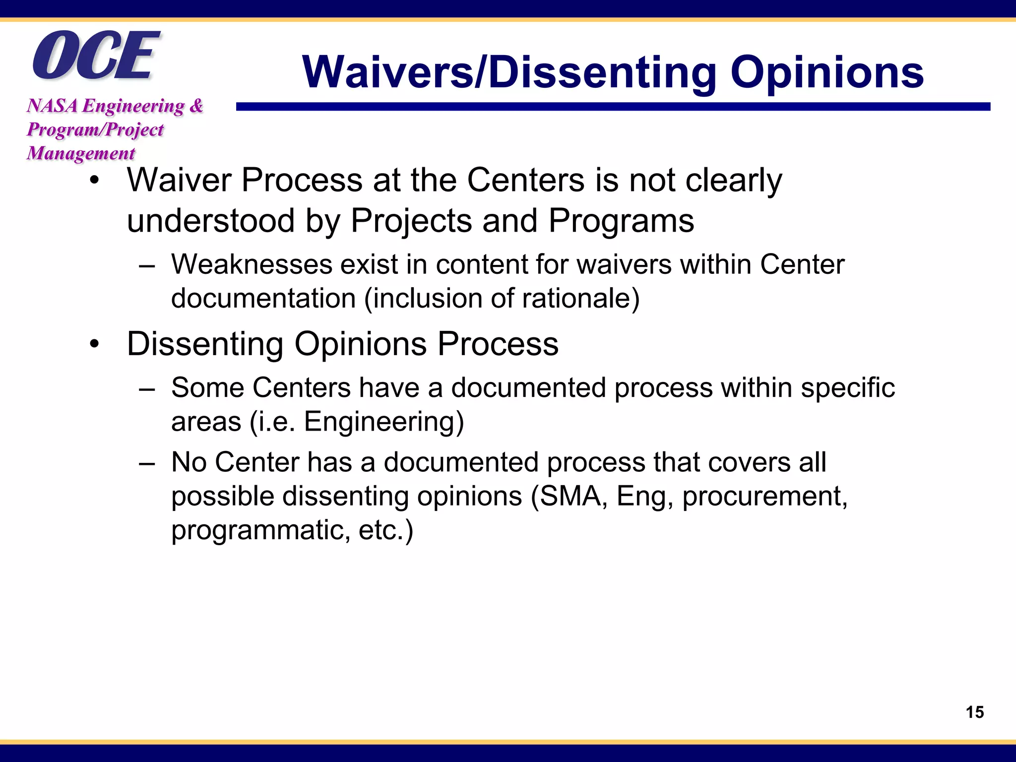 OCE
NASA Engineering &
                       Waivers/Dissenting Opinions
Program/Project
Management
      • Waiver Process at the Centers is not clearly
        understood by Projects and Programs
           – Weaknesses exist in content for waivers within Center
             documentation (inclusion of rationale)
      • Dissenting Opinions Process
           – Some Centers have a documented process within specific
             areas (i.e. Engineering)
           – No Center has a documented process that covers all
             possible dissenting opinions (SMA, Eng, procurement,
             programmatic, etc.)




                                                                      15
 