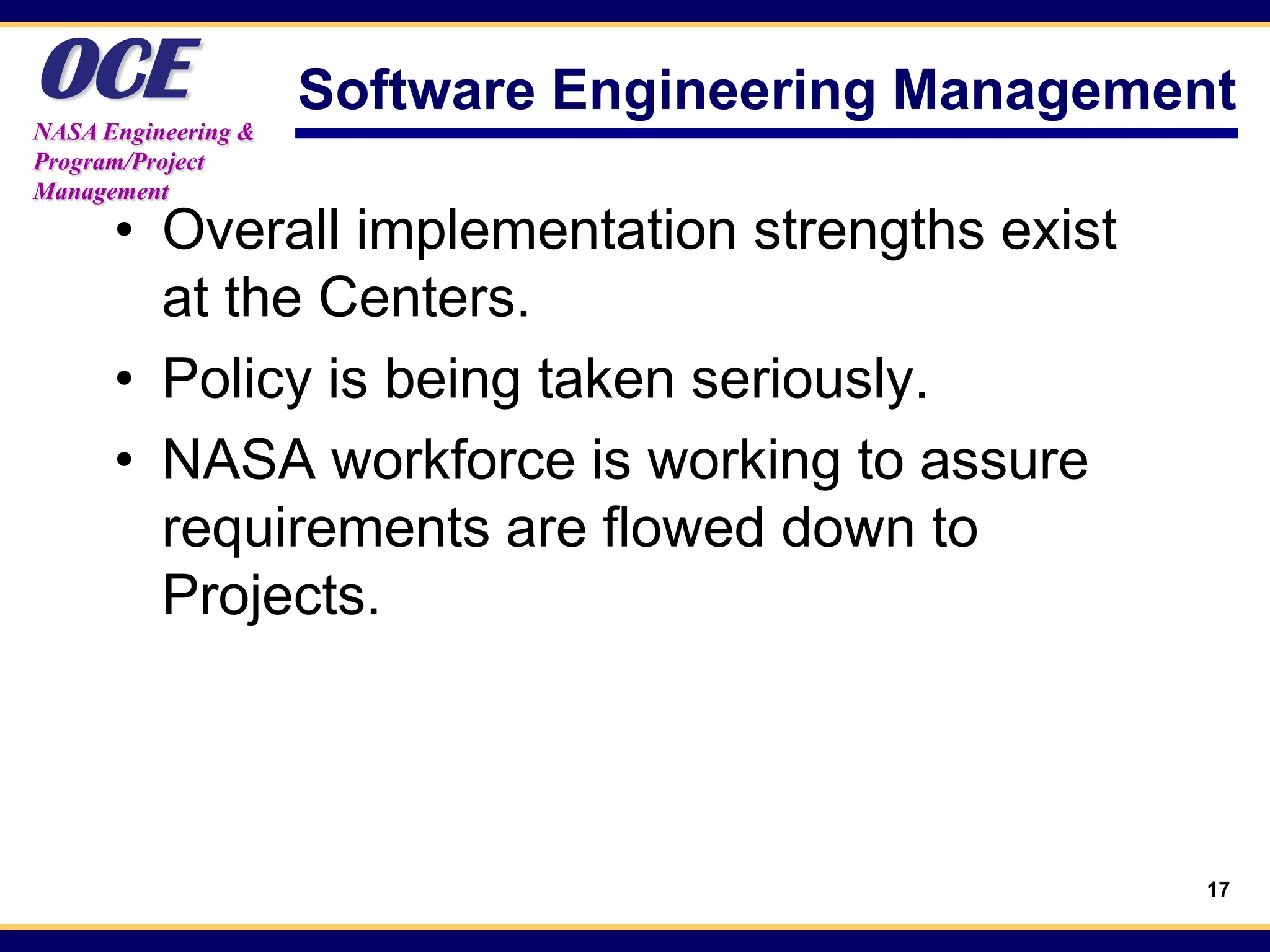 OCE
NASA Engineering &
                     Software Engineering Management
Program/Project
Management

      • Overall implementation strengths exist
        at the Centers.
      • Policy is being taken seriously.
      • NASA workforce is working to assure
        requirements are flowed down to
        Projects.




                                                   17
 