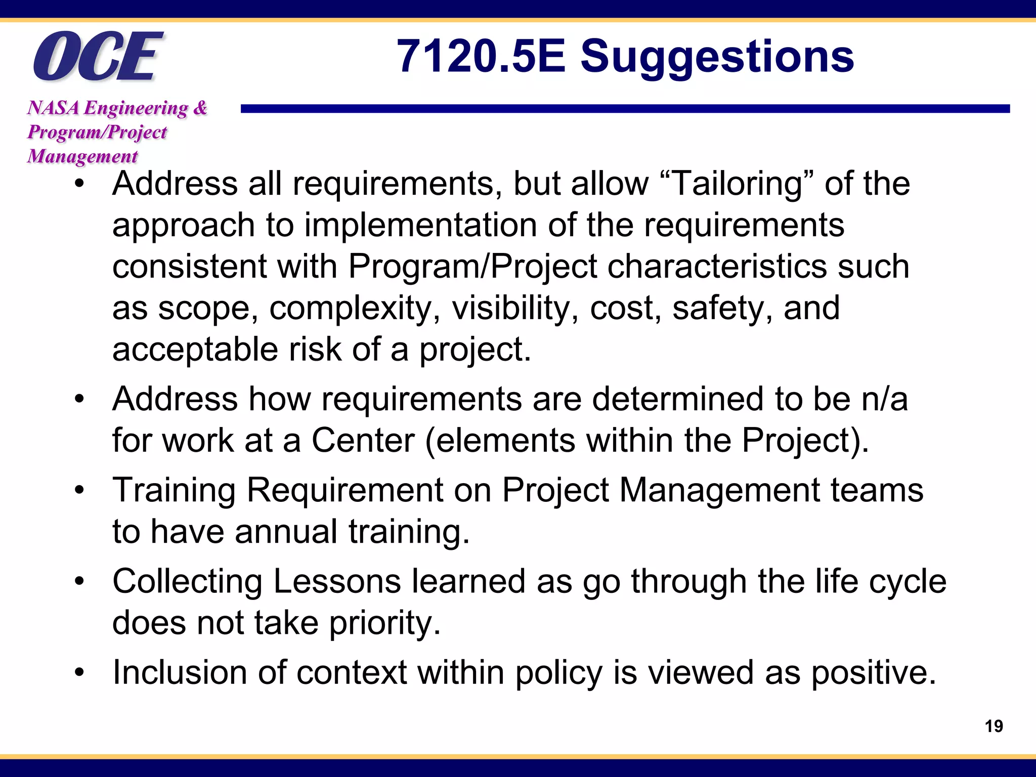 OCE
NASA Engineering &
                         7120.5E Suggestions
Program/Project
Management
    • Address all requirements, but allow “Tailoring” of the
      approach to implementation of the requirements
      consistent with Program/Project characteristics such
      as scope, complexity, visibility, cost, safety, and
      acceptable risk of a project.
    • Address how requirements are determined to be n/a
      for work at a Center (elements within the Project).
    • Training Requirement on Project Management teams
      to have annual training.
    • Collecting Lessons learned as go through the life cycle
      does not take priority.
    • Inclusion of context within policy is viewed as positive.
                                                                  19
 