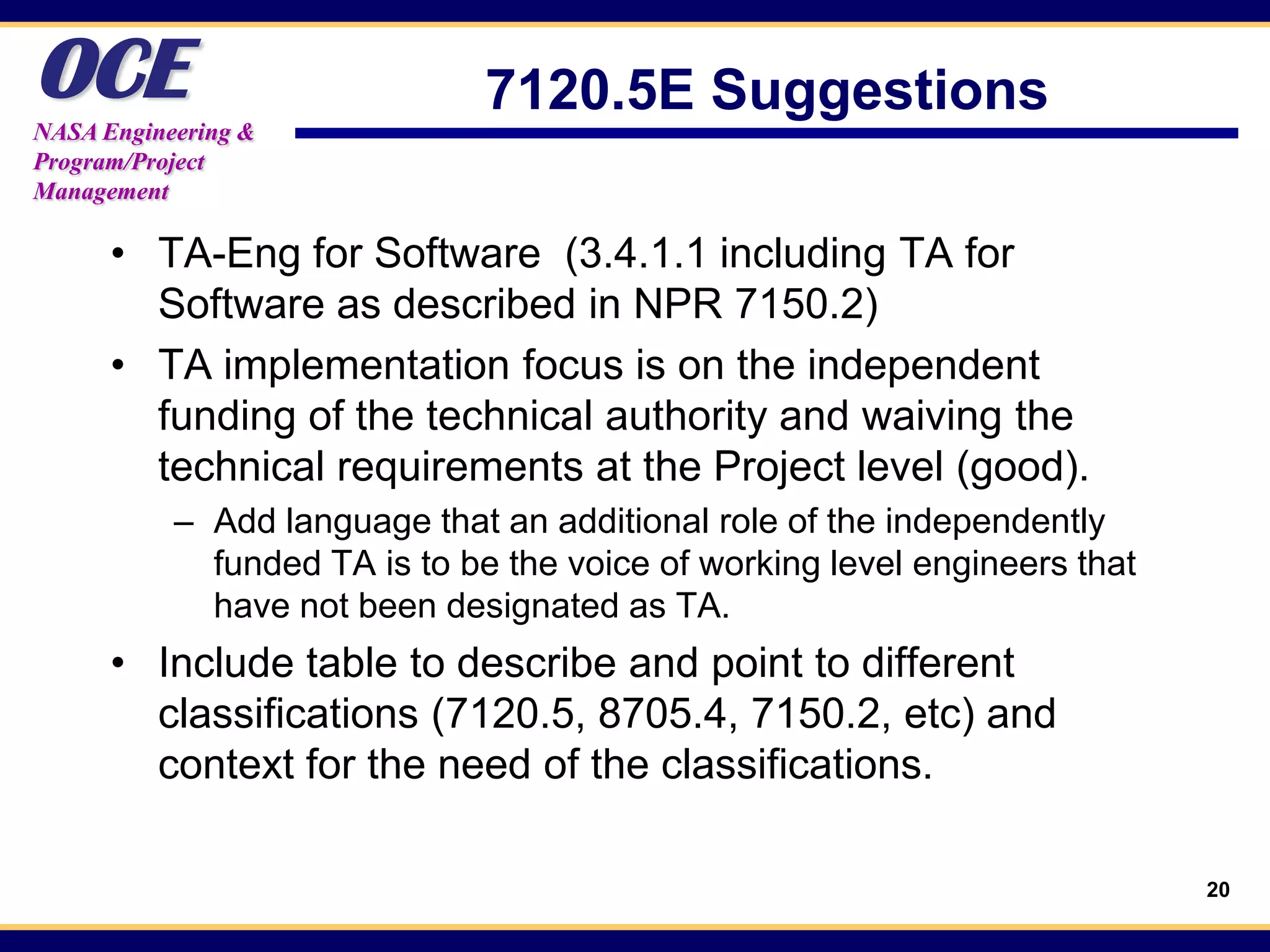 OCE
NASA Engineering &
                               7120.5E Suggestions
Program/Project
Management

      • TA-Eng for Software (3.4.1.1 including TA for
        Software as described in NPR 7150.2)
      • TA implementation focus is on the independent
        funding of the technical authority and waiving the
        technical requirements at the Project level (good).
           – Add language that an additional role of the independently
             funded TA is to be the voice of working level engineers that
             have not been designated as TA.
      • Include table to describe and point to different
        classifications (7120.5, 8705.4, 7150.2, etc) and
        context for the need of the classifications.

                                                                            20
 
