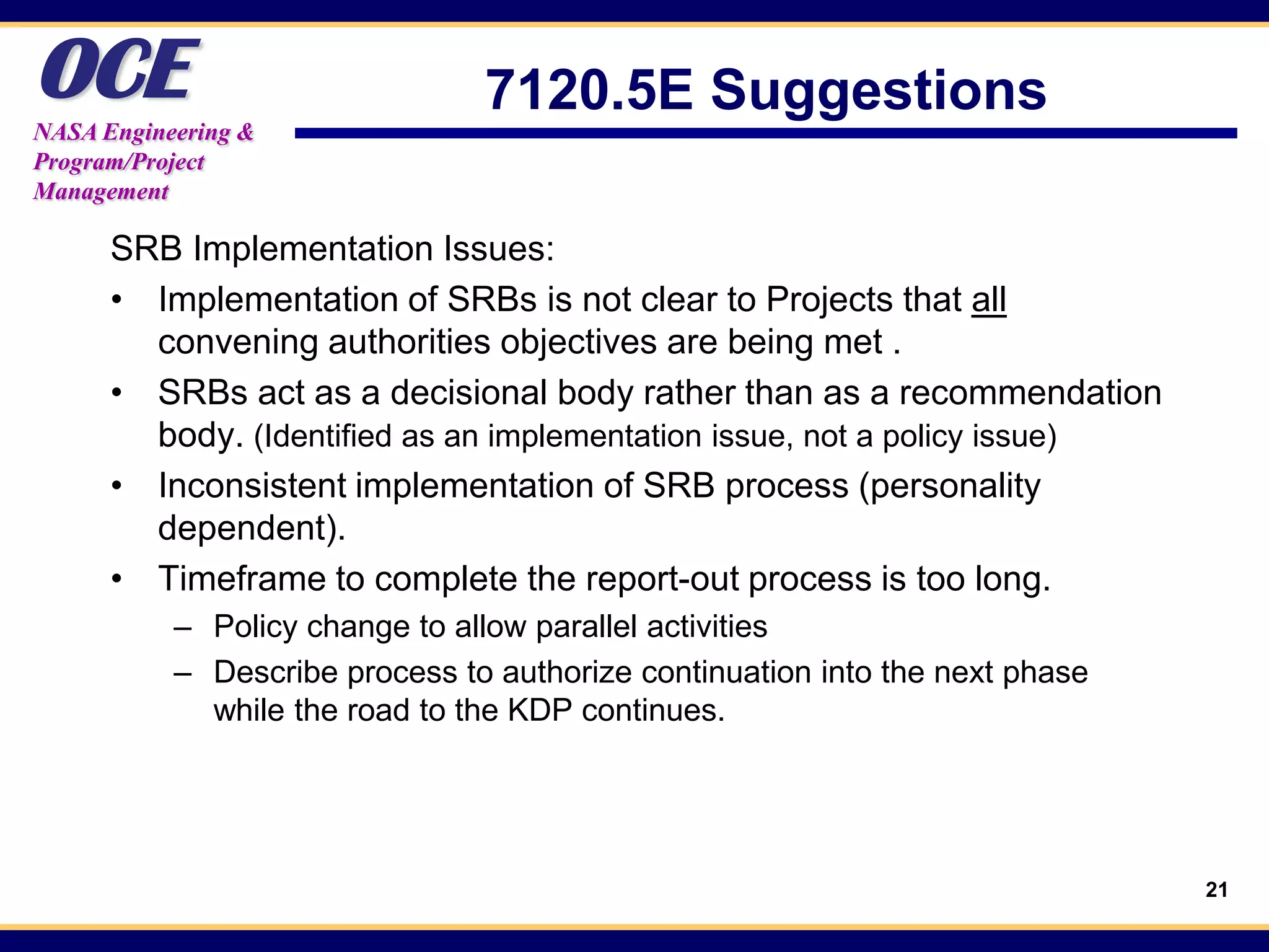 OCE
NASA Engineering &
                                7120.5E Suggestions
Program/Project
Management

      SRB Implementation Issues:
      • Implementation of SRBs is not clear to Projects that all
        convening authorities objectives are being met .
      • SRBs act as a decisional body rather than as a recommendation
        body. (Identified as an implementation issue, not a policy issue)
      • Inconsistent implementation of SRB process (personality
        dependent).
      • Timeframe to complete the report-out process is too long.
           – Policy change to allow parallel activities
           – Describe process to authorize continuation into the next phase
             while the road to the KDP continues.




                                                                              21
 