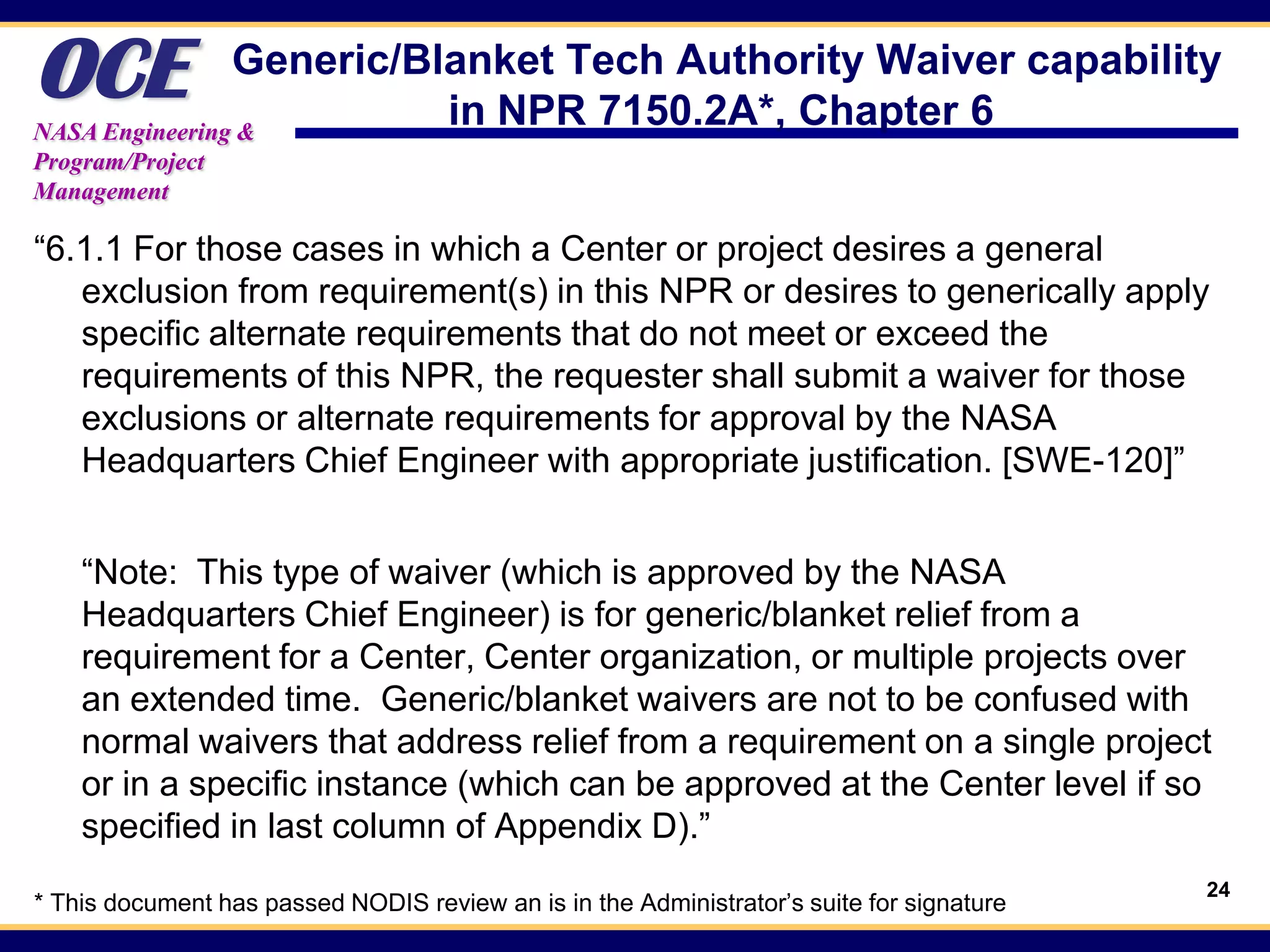 OCE             Generic/Blanket Tech Authority Waiver capability
NASA Engineering &
                          in NPR 7150.2A*, Chapter 6
Program/Project
Management

“6.1.1 For those cases in which a Center or project desires a general
   exclusion from requirement(s) in this NPR or desires to generically apply
   specific alternate requirements that do not meet or exceed the
   requirements of this NPR, the requester shall submit a waiver for those
   exclusions or alternate requirements for approval by the NASA
   Headquarters Chief Engineer with appropriate justification. [SWE-120]”


    “Note: This type of waiver (which is approved by the NASA
    Headquarters Chief Engineer) is for generic/blanket relief from a
    requirement for a Center, Center organization, or multiple projects over
    an extended time. Generic/blanket waivers are not to be confused with
    normal waivers that address relief from a requirement on a single project
    or in a specific instance (which can be approved at the Center level if so
    specified in last column of Appendix D).”
                                                                                           24
* This document has passed NODIS review an is in the Administrator’s suite for signature
 