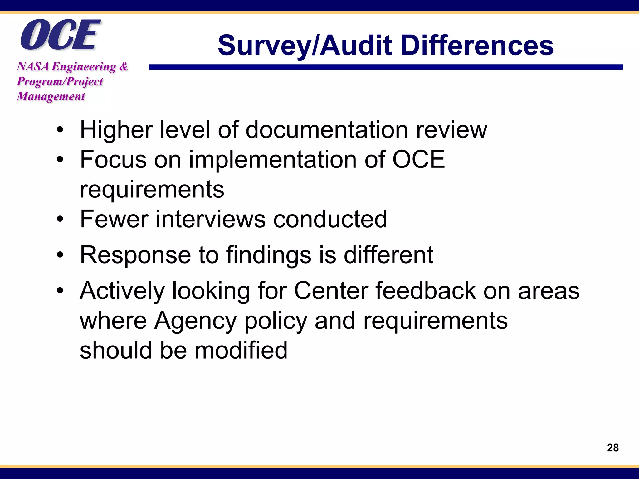 OCE
NASA Engineering &
                     Survey/Audit Differences
Program/Project
Management


      • Higher level of documentation review
      • Focus on implementation of OCE
        requirements
      • Fewer interviews conducted
      • Response to findings is different
      • Actively looking for Center feedback on areas
        where Agency policy and requirements
        should be modified


                                                        28
 