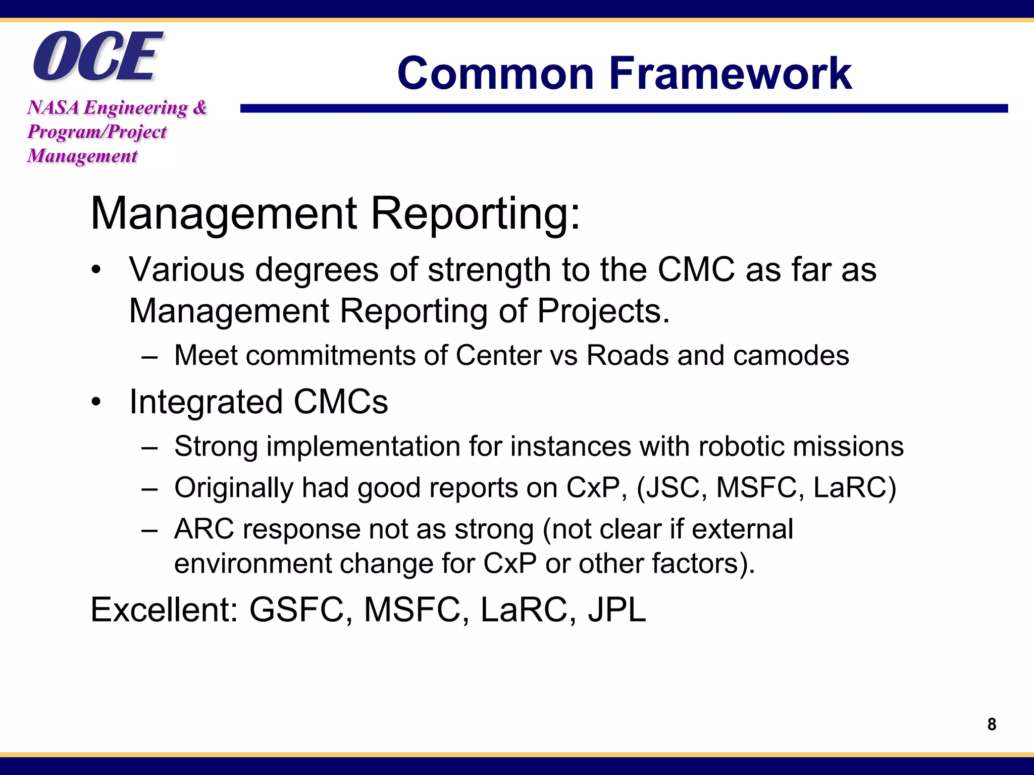 OCE
NASA Engineering &
                              Common Framework
Program/Project
Management


      Management Reporting:
      • Various degrees of strength to the CMC as far as
        Management Reporting of Projects.
           – Meet commitments of Center vs Roads and camodes
      • Integrated CMCs
           – Strong implementation for instances with robotic missions
           – Originally had good reports on CxP, (JSC, MSFC, LaRC)
           – ARC response not as strong (not clear if external
             environment change for CxP or other factors).
      Excellent: GSFC, MSFC, LaRC, JPL


                                                                         8
 