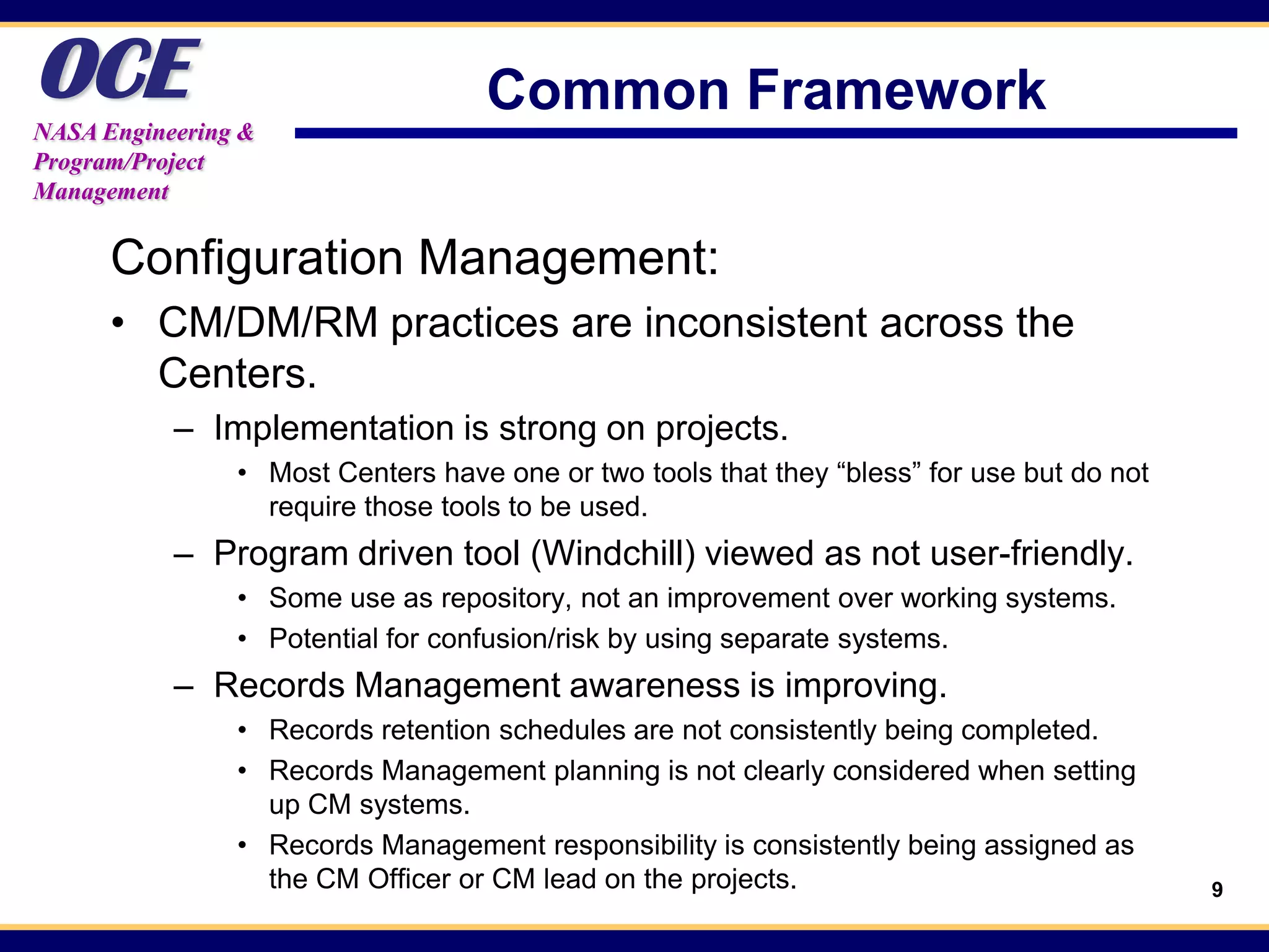 OCE
NASA Engineering &
                                   Common Framework
Program/Project
Management


      Configuration Management:
      • CM/DM/RM practices are inconsistent across the
        Centers.
           – Implementation is strong on projects.
                • Most Centers have one or two tools that they “bless” for use but do not
                  require those tools to be used.
           – Program driven tool (Windchill) viewed as not user-friendly.
                • Some use as repository, not an improvement over working systems.
                • Potential for confusion/risk by using separate systems.
           – Records Management awareness is improving.
                • Records retention schedules are not consistently being completed.
                • Records Management planning is not clearly considered when setting
                  up CM systems.
                • Records Management responsibility is consistently being assigned as
                  the CM Officer or CM lead on the projects.                                9
 