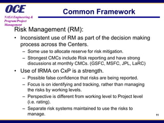 OCE
NASA Engineering &
                               Common Framework
Program/Project
Management
      Risk Management (RM):
      • Inconsistent use of RM as part of the decision making
        process across the Centers.
           – Some use to allocate reserve for risk mitigation.
           – Strongest CMCs include Risk reporting and have strong
             discussions at monthly CMCs. (GSFC, MSFC, JPL, LaRC)
      • Use of IRMA on CxP is a strength.
           – Possible false confidence that risks are being reported.
           – Focus is on identifying and tracking, rather than managing
             the risks by working levels.
           – Perspective is different from working level to Project level
             (i.e. rating).
           – Separate risk systems maintained to use the risks to
             manage.                                                        11
 