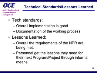 OCE
NASA Engineering &
                     Technical Standards/Lessons Learned
Program/Project
Management


      • Tech standards:
           – Overall implementation is good
           – Documentation of the working process
      • Lessons Learned:
           – Overall the requirements of the NPR are
             being met.
           – Personnel get the lessons they need for
             their next Program/Project through informal
             means.
                                                           16
 