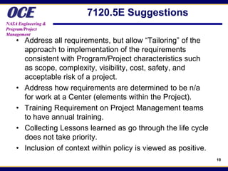 OCE
NASA Engineering &
                         7120.5E Suggestions
Program/Project
Management
    • Address all requirements, but allow “Tailoring” of the
      approach to implementation of the requirements
      consistent with Program/Project characteristics such
      as scope, complexity, visibility, cost, safety, and
      acceptable risk of a project.
    • Address how requirements are determined to be n/a
      for work at a Center (elements within the Project).
    • Training Requirement on Project Management teams
      to have annual training.
    • Collecting Lessons learned as go through the life cycle
      does not take priority.
    • Inclusion of context within policy is viewed as positive.
                                                                  19
 