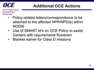 OCE
NASA Engineering &
                     Additional OCE Actions
Program/Project
Management

      • Policy-related letters/correspondence to be
        attached to the affected NPR/NPD(s) within
        NODIS
      • Use of SMART Id’s on OCE Policy to assist
        Centers with requirements flowdown
      • Blanket waiver for Class D missions




                                                      22
 