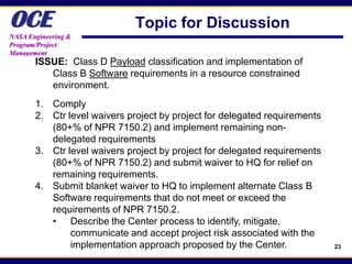 OCE
NASA Engineering &
                              Topic for Discussion
Program/Project
Management
       ISSUE: Class D Payload classification and implementation of
          Class B Software requirements in a resource constrained
          environment.
       1. Comply
       2. Ctr level waivers project by project for delegated requirements
          (80+% of NPR 7150.2) and implement remaining non-
          delegated requirements
       3. Ctr level waivers project by project for delegated requirements
          (80+% of NPR 7150.2) and submit waiver to HQ for relief on
          remaining requirements.
       4. Submit blanket waiver to HQ to implement alternate Class B
          Software requirements that do not meet or exceed the
          requirements of NPR 7150.2.
          • Describe the Center process to identify, mitigate,
               communicate and accept project risk associated with the
               implementation approach proposed by the Center.              23
 