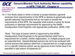 OCE             Generic/Blanket Tech Authority Waiver capability
NASA Engineering &
                          in NPR 7150.2A*, Chapter 6
Program/Project
Management

“6.1.1 For those cases in which a Center or project desires a general
   exclusion from requirement(s) in this NPR or desires to generically apply
   specific alternate requirements that do not meet or exceed the
   requirements of this NPR, the requester shall submit a waiver for those
   exclusions or alternate requirements for approval by the NASA
   Headquarters Chief Engineer with appropriate justification. [SWE-120]”


    “Note: This type of waiver (which is approved by the NASA
    Headquarters Chief Engineer) is for generic/blanket relief from a
    requirement for a Center, Center organization, or multiple projects over
    an extended time. Generic/blanket waivers are not to be confused with
    normal waivers that address relief from a requirement on a single project
    or in a specific instance (which can be approved at the Center level if so
    specified in last column of Appendix D).”
                                                                                           24
* This document has passed NODIS review an is in the Administrator’s suite for signature
 