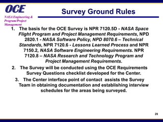 OCE
NASA Engineering &
                          Survey Ground Rules
Program/Project
Management
    1. The basis for the OCE Survey is NPR 7120.5D - NASA Space
        Flight Program and Project Management Requirements, NPD
           2820.1 - NASA Software Policy, NPD 8070.6 – Technical
        Standards, NPR 7120.6 - Lessons Learned Process and NPR
           7150.2, NASA Software Engineering Requirements. NPR
           7120.8 – NASA Research and Technology Program and
                     Project Management Requirements.
    2. The Survey will be conducted using the OCE Requirements
            Survey Questions checklist developed for the Center.
      3. The Center interface point of contact assists the Survey
        Team in obtaining documentation and establishing interview
                   schedules for the areas being surveyed.




                                                                     29
 