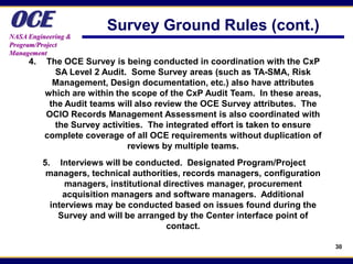 OCE
NASA Engineering &
                         Survey Ground Rules (cont.)
Program/Project
Management
     4.   The OCE Survey is being conducted in coordination with the CxP
             SA Level 2 Audit. Some Survey areas (such as TA-SMA, Risk
            Management, Design documentation, etc.) also have attributes
          which are within the scope of the CxP Audit Team. In these areas,
           the Audit teams will also review the OCE Survey attributes. The
          OCIO Records Management Assessment is also coordinated with
             the Survey activities. The integrated effort is taken to ensure
          complete coverage of all OCE requirements without duplication of
                               reviews by multiple teams.
          5. Interviews will be conducted. Designated Program/Project
           managers, technical authorities, records managers, configuration
                managers, institutional directives manager, procurement
               acquisition managers and software managers. Additional
            interviews may be conducted based on issues found during the
              Survey and will be arranged by the Center interface point of
                                         contact.

                                                                               30
 